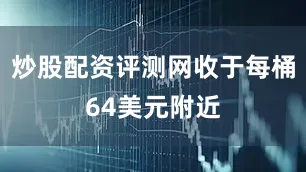 炒股配资评测网收于每桶64美元附近