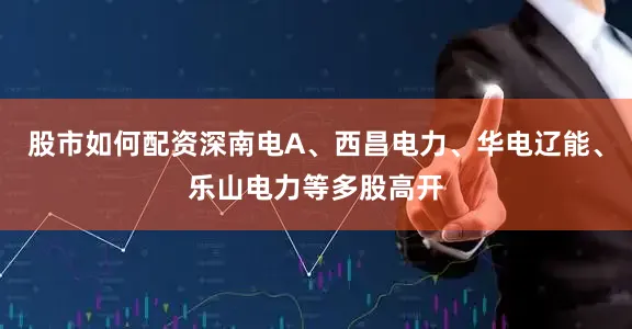 股市如何配资深南电A、西昌电力、华电辽能、乐山电力等多股高开