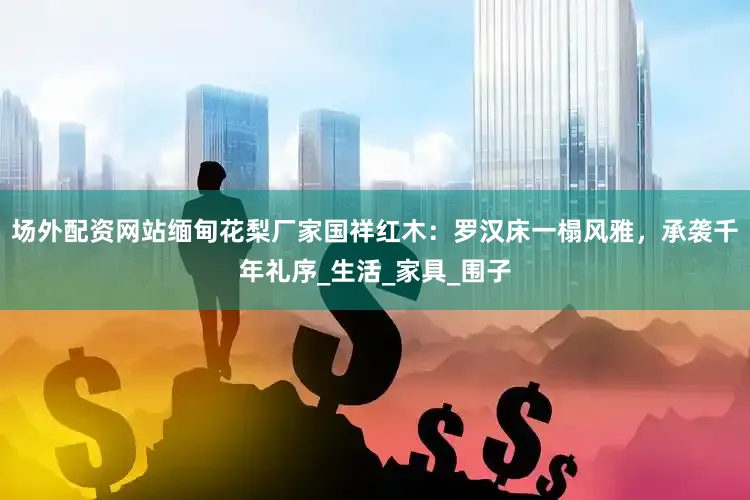 场外配资网站缅甸花梨厂家国祥红木：罗汉床一榻风雅，承袭千年礼序_生活_家具_围子