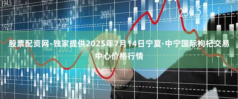 股票配资网-独家提供2025年7月14日宁夏·中宁国际枸杞交易中心价格行情