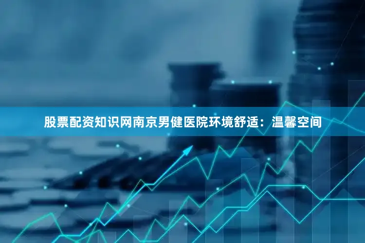 股票配资知识网南京男健医院环境舒适：温馨空间