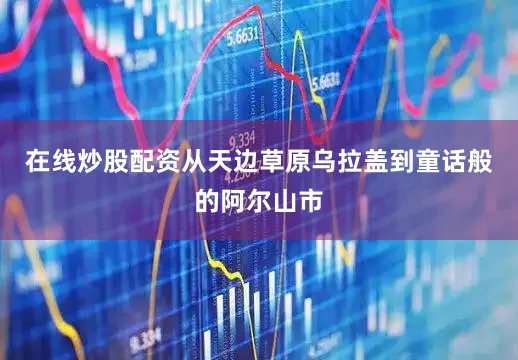 在线炒股配资从天边草原乌拉盖到童话般的阿尔山市