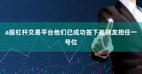 a股杠杆交易平台他们已成功签下崔晓龙担任一号位