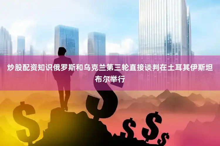 炒股配资知识俄罗斯和乌克兰第三轮直接谈判在土耳其伊斯坦布尔举行