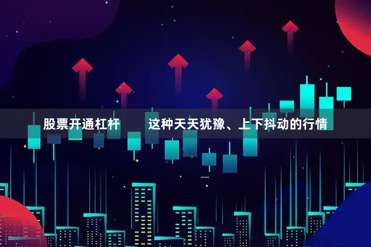 股票开通杠杆        这种天天犹豫、上下抖动的行情