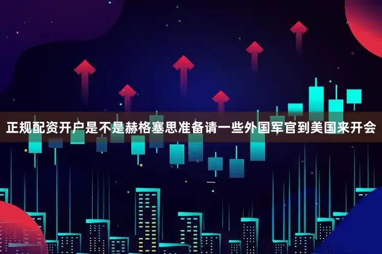 正规配资开户是不是赫格塞思准备请一些外国军官到美国来开会