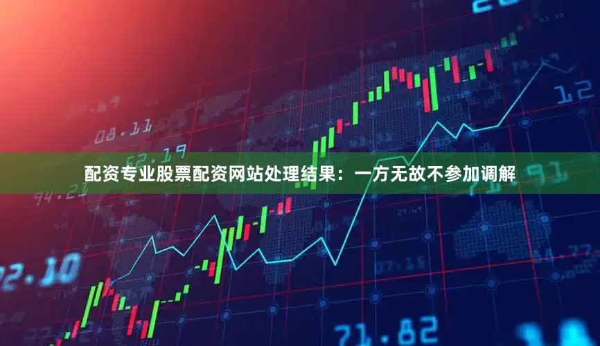 配资专业股票配资网站处理结果：一方无故不参加调解